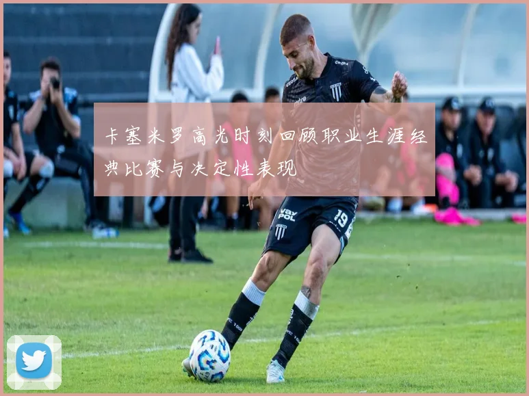 卡塞米罗高光时刻回顾职业生涯经典比赛与决定性表现
