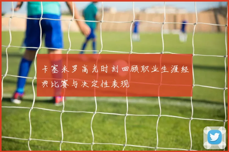 卡塞米罗高光时刻回顾职业生涯经典比赛与决定性表现