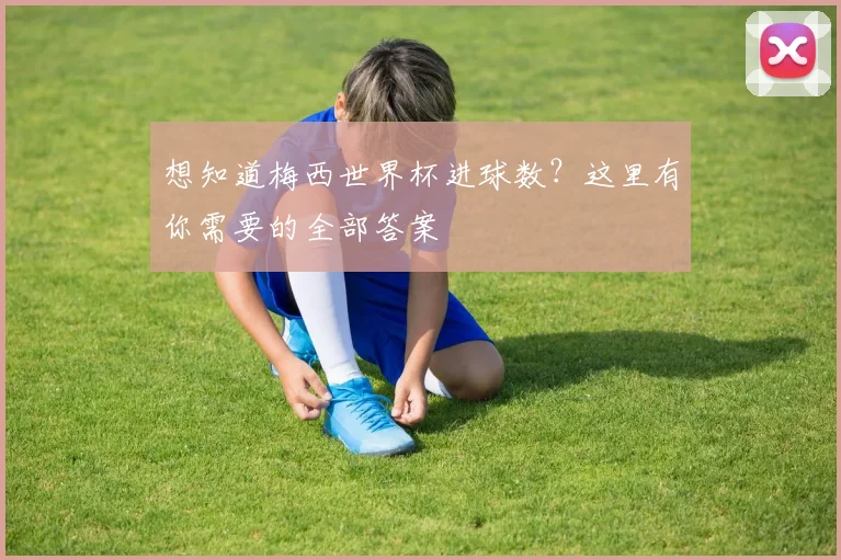 想知道梅西世界杯进球数？这里有你需要的全部答案