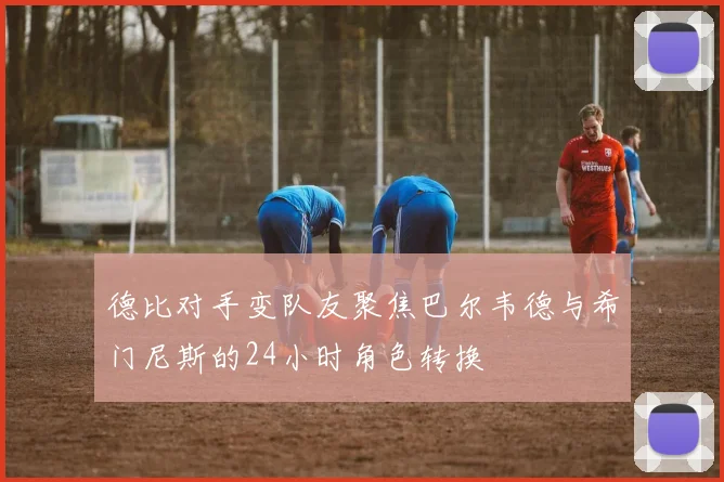 德比对手变队友聚焦巴尔韦德与希门尼斯的24小时角色转换